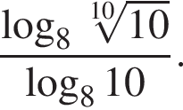  дробь: чис­ли­тель: ло­га­рифм по ос­но­ва­нию левая круг­лая скоб­ка 8, зна­ме­на­тель: ко­рень 10 сте­пе­ни из: на­ча­ло ар­гу­мен­та: 10 конец ар­гу­мен­та конец дроби пра­вая круг­лая скоб­ка ло­га­рифм по ос­но­ва­нию левая круг­лая скоб­ка 8 пра­вая круг­лая скоб­ка 10. 