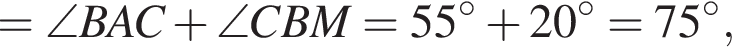 = \angle BAC плюс \angle CBM=55 градусов плюс 20 градусов=75 градусов,