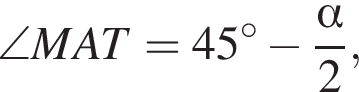 \angle MAT=45 гра­ду­сов минус дробь: чис­ли­тель: альфа , зна­ме­на­тель: 2 конец дроби , 