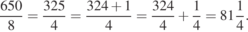  дробь: чис­ли­тель: 650, зна­ме­на­тель: 8 конец дроби = дробь: чис­ли­тель: 325, зна­ме­на­тель: 4 конец дроби = дробь: чис­ли­тель: 324 плюс 1, зна­ме­на­тель: 4 конец дроби = дробь: чис­ли­тель: 324, зна­ме­на­тель: 4 конец дроби плюс дробь: чис­ли­тель: 1, зна­ме­на­тель: 4 конец дроби = целая часть: 81, дроб­ная часть: чис­ли­тель: 1, зна­ме­на­тель: 4 . 