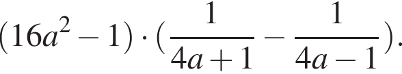 левая круг­лая скоб­ка 16a в квад­ра­те минус 1 пра­вая круг­лая скоб­ка умно­жить на левая круг­лая скоб­ка дробь: чис­ли­тель: 1, зна­ме­на­тель: 4a плюс 1 конец дроби минус дробь: чис­ли­тель: 1, зна­ме­на­тель: 4a минус 1 конец дроби пра­вая круг­лая скоб­ка . 