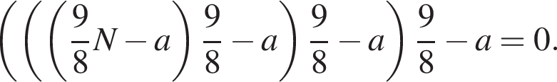  левая круг­лая скоб­ка левая круг­лая скоб­ка левая круг­лая скоб­ка дробь: чис­ли­тель: 9, зна­ме­на­тель: 8 конец дроби N минус a пра­вая круг­лая скоб­ка дробь: чис­ли­тель: 9, зна­ме­на­тель: 8 конец дроби минус a пра­вая круг­лая скоб­ка дробь: чис­ли­тель: 9, зна­ме­на­тель: 8 конец дроби минус a пра­вая круг­лая скоб­ка дробь: чис­ли­тель: 9, зна­ме­на­тель: 8 конец дроби минус a=0. 