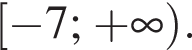  левая квад­рат­ная скоб­ка минус 7; плюс бес­ко­неч­ность пра­вая круг­лая скоб­ка .