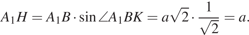 A_1H = A_1B умно­жить на синус \angle A_1BK = a ко­рень из: на­ча­ло ар­гу­мен­та: 2 конец ар­гу­мен­та умно­жить на дробь: чис­ли­тель: 1, зна­ме­на­тель: ко­рень из 2 конец дроби =a. 