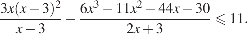 дробь: числитель: 3 x левая круглая скобка x минус 3 правая круглая скобка в квадрате , знаменатель: x минус 3 конец дроби минус дробь: числитель: 6 x в кубе минус 11 x в квадрате минус 44 x минус 30, знаменатель: 2 x плюс 3 конец дроби меньше или равно 11 .