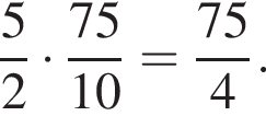 дробь: чис­ли­тель: 5, зна­ме­на­тель: 2 конец дроби умно­жить на дробь: чис­ли­тель: 75, зна­ме­на­тель: 10 конец дроби = дробь: чис­ли­тель: 75, зна­ме­на­тель: 4 конец дроби . 