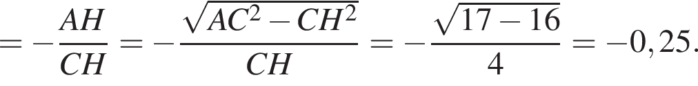 = минус дробь: чис­ли­тель: AH, зна­ме­на­тель: CH конец дроби = минус дробь: чис­ли­тель: ко­рень из: на­ча­ло ар­гу­мен­та: AC в квад­ра­те минус CH в квад­ра­те конец ар­гу­мен­та , зна­ме­на­тель: CH конец дроби = минус дробь: чис­ли­тель: ко­рень из: на­ча­ло ар­гу­мен­та: 17 минус 16 конец ар­гу­мен­та , зна­ме­на­тель: 4 конец дроби = минус 0,25. 