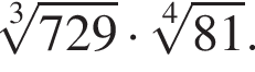  ко­рень 3 сте­пе­ни из: на­ча­ло ар­гу­мен­та: 729 конец ар­гу­мен­та умно­жить на ко­рень 4 сте­пе­ни из: на­ча­ло ар­гу­мен­та: 81 конец ар­гу­мен­та .