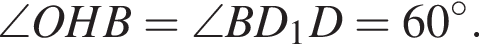 \angle OHB=\angle BD_1D=60 гра­ду­сов.