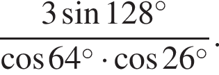  дробь: чис­ли­тель: 3 синус 128 в сте­пе­ни левая круг­лая скоб­ка \circ пра­вая круг­лая скоб­ка , зна­ме­на­тель: ко­си­нус 64 в сте­пе­ни левая круг­лая скоб­ка \circ пра­вая круг­лая скоб­ка умно­жить на ко­си­нус 26 в сте­пе­ни левая круг­лая скоб­ка \circ пра­вая круг­лая скоб­ка конец дроби . 
