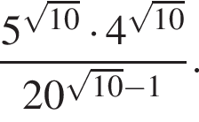  дробь: чис­ли­тель: 5 в сте­пе­ни левая круг­лая скоб­ка ко­рень из: на­ча­ло ар­гу­мен­та: 10 конец ар­гу­мен­та пра­вая круг­лая скоб­ка умно­жить на 4 в сте­пе­ни левая круг­лая скоб­ка ко­рень из: на­ча­ло ар­гу­мен­та: 10 конец ар­гу­мен­та пра­вая круг­лая скоб­ка , зна­ме­на­тель: 20 в сте­пе­ни левая круг­лая скоб­ка ко­рень из: на­ча­ло ар­гу­мен­та: 10 конец ар­гу­мен­та минус 1 пра­вая круг­лая скоб­ка конец дроби . 