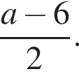  дробь: чис­ли­тель: a минус 6, зна­ме­на­тель: 2 конец дроби .