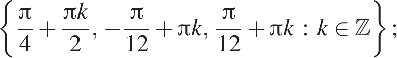 левая фи­гур­ная скоб­ка дробь: чис­ли­тель: Пи }4 плюс дробь: чис­ли­тель: Пи k}2, минус дробь: чис­ли­тель: Пи , зна­ме­на­тель: 12 конец дроби плюс Пи k, дробь: чис­ли­тель: {, зна­ме­на­тель: конец дроби pi, зна­ме­на­тель: 12 конец дроби плюс Пи k : k при­над­ле­жит \mathbb{Z, зна­ме­на­тель: п конец дроби равая фи­гур­ная скоб­ка ; 
