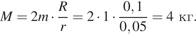  M=2 m умно­жить на дробь: чис­ли­тель: R, зна­ме­на­тель: r конец дроби =2 умно­жить на 1 умно­жить на дробь: чис­ли­тель: 0,1 , зна­ме­на­тель: 0,05 конец дроби =4 кг. 