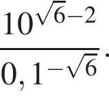  дробь: чис­ли­тель: 10 в сте­пе­ни левая круг­лая скоб­ка ко­рень из: на­ча­ло ар­гу­мен­та: 6 конец ар­гу­мен­та минус 2 пра­вая круг­лая скоб­ка , зна­ме­на­тель: 0,1 в сте­пе­ни левая круг­лая скоб­ка минус ко­рень из: на­ча­ло ар­гу­мен­та: 6 конец ар­гу­мен­та пра­вая круг­лая скоб­ка конец дроби . 