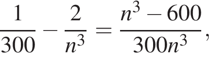  дробь: чис­ли­тель: 1, зна­ме­на­тель: 300 конец дроби минус дробь: чис­ли­тель: 2, зна­ме­на­тель: n в кубе конец дроби = дробь: чис­ли­тель: n в кубе минус 600, зна­ме­на­тель: 300n в кубе конец дроби , 