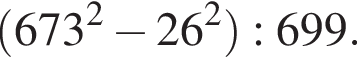  левая круг­лая скоб­ка 673 в квад­ра­те минус 26 в квад­ра­те пра­вая круг­лая скоб­ка :699.