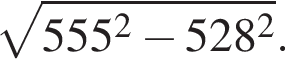 ко­рень из: на­ча­ло ар­гу­мен­та: 555 в квад­ра­те минус 528 в квад­ра­те конец ар­гу­мен­та .