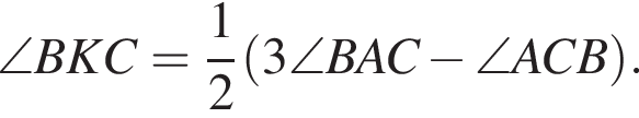 \angle BKC = дробь: числитель: 1, знаменатель: 2 конец дроби левая круглая скобка 3\angle BAC минус \angle ACB правая круглая скобка .