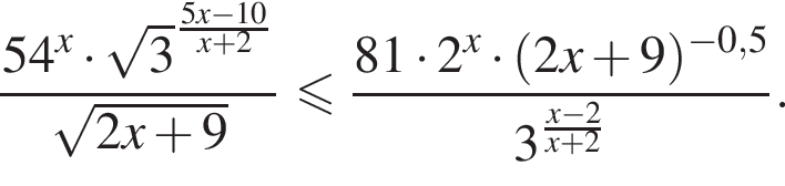  дробь: чис­ли­тель: 54 в сте­пе­ни x умно­жить на ко­рень из: на­ча­ло ар­гу­мен­та: 3 конец ар­гу­мен­та в сте­пе­ни левая круг­лая скоб­ка дробь: чис­ли­тель: 5x минус 10, зна­ме­на­тель: x плюс 2 конец дроби пра­вая круг­лая скоб­ка , зна­ме­на­тель: ко­рень из: на­ча­ло ар­гу­мен­та: 2x плюс 9 конец ар­гу­мен­та конец дроби мень­ше или равно дробь: чис­ли­тель: 81 умно­жить на 2 в сте­пе­ни x умно­жить на левая круг­лая скоб­ка 2x плюс 9 пра­вая круг­лая скоб­ка в сте­пе­ни левая круг­лая скоб­ка минус 0,5 пра­вая круг­лая скоб­ка , зна­ме­на­тель: 3 в сте­пе­ни левая круг­лая скоб­ка дробь: чис­ли­тель: x минус 2, зна­ме­на­тель: x плюс 2 конец дроби пра­вая круг­лая скоб­ка конец дроби . 