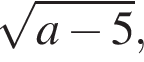  ко­рень из: на­ча­ло ар­гу­мен­та: a минус 5 конец ар­гу­мен­та ,