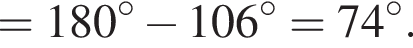 = 180 гра­ду­сов минус 106 гра­ду­сов = 74 гра­ду­сов.