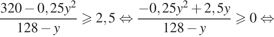 дробь: числитель: 320 минус 0,25y в квадрате , знаменатель: 128 минус y конец дроби больше или равно 2,5 равносильно дробь: числитель: минус 0,25y в квадрате плюс 2,5y, знаменатель: 128 минус y конец дроби больше или равно 0 равносильно