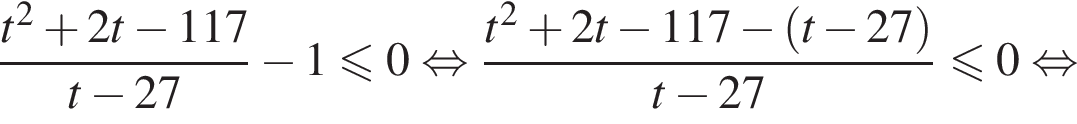  дробь: чис­ли­тель: t в квад­ра­те плюс 2t минус 117, зна­ме­на­тель: t минус 27 конец дроби минус 1\leqslant0 рав­но­силь­но дробь: чис­ли­тель: t в квад­ра­те плюс 2t минус 117 минус левая круг­лая скоб­ка t минус 27 пра­вая круг­лая скоб­ка , зна­ме­на­тель: t минус 27 конец дроби \leqslant0 рав­но­силь­но 