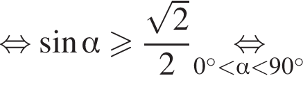 \mathop рав­но­силь­но синус альфа боль­ше или равно дробь: чис­ли­тель: ко­рень из: на­ча­ло ар­гу­мен­та: 2 конец ар­гу­мен­та , зна­ме­на­тель: 2 конец дроби \underset0 гра­ду­сов мень­ше альфа мень­ше 90 гра­ду­сов \mathop рав­но­силь­но 