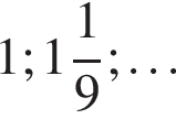 1; целая часть: 1, дробная часть: числитель: 1, знаменатель: 9 ;\ldots