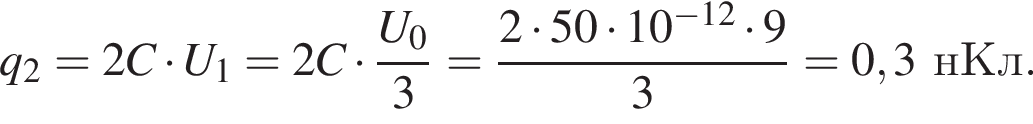 q_2=2C умно­жить на U_1=2C умно­жить на дробь: чис­ли­тель: U_0, зна­ме­на­тель: 3 конец дроби = дробь: чис­ли­тель: 2 умно­жить на 50 умно­жить на 10 в сте­пе­ни левая круг­лая скоб­ка минус 12 пра­вая круг­лая скоб­ка умно­жить на 9, зна­ме­на­тель: 3 конец дроби =0,3нКл. 