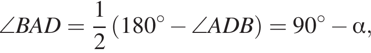 \angle BAD= дробь: чис­ли­тель: 1, зна­ме­на­тель: 2 конец дроби левая круг­лая скоб­ка 180 гра­ду­сов минус \angle ADB пра­вая круг­лая скоб­ка =90 гра­ду­сов минус альфа ,