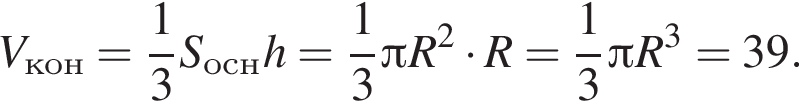 V_кон= дробь: чис­ли­тель: 1, зна­ме­на­тель: 3 конец дроби S_оснh= дробь: чис­ли­тель: 1, зна­ме­на­тель: 3 конец дроби Пи R в квад­ра­те умно­жить на R= дробь: чис­ли­тель: 1, зна­ме­на­тель: 3 конец дроби Пи R в кубе =39.