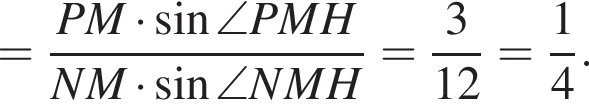 = дробь: чис­ли­тель: PM умно­жить на синус \angle PMH, зна­ме­на­тель: NM умно­жить на синус \angle NMH конец дроби = дробь: чис­ли­тель: 3, зна­ме­на­тель: 12 конец дроби = дробь: чис­ли­тель: 1, зна­ме­на­тель: 4 конец дроби . 