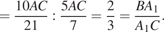 = дробь: чис­ли­тель: 10AC, зна­ме­на­тель: 21 конец дроби : дробь: чис­ли­тель: 5AC, зна­ме­на­тель: 7 конец дроби = дробь: чис­ли­тель: 2, зна­ме­на­тель: 3 конец дроби = дробь: чис­ли­тель: BA_1, зна­ме­на­тель: A_1C конец дроби . 