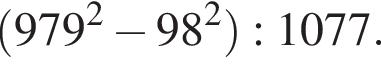  левая круг­лая скоб­ка 979 в квад­ра­те минус 98 в квад­ра­те пра­вая круг­лая скоб­ка :1077.
