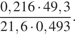  дробь: чис­ли­тель: 0,216 умно­жить на 49,3, зна­ме­на­тель: 21,6 умно­жить на 0,493 конец дроби . 