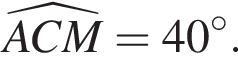 \widehatACM=40 гра­ду­сов.
