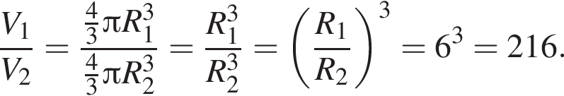  дробь: чис­ли­тель: V_1, зна­ме­на­тель: V_2 конец дроби = дробь: чис­ли­тель: дробь: чис­ли­тель: 4, зна­ме­на­тель: 3 конец дроби Пи R_1 в кубе , зна­ме­на­тель: дробь: чис­ли­тель: 4, зна­ме­на­тель: 3 конец дроби Пи R_2 в кубе конец дроби = дробь: чис­ли­тель: R_1 в кубе , зна­ме­на­тель: R_2 в кубе конец дроби = левая круг­лая скоб­ка дробь: чис­ли­тель: R_1, зна­ме­на­тель: R_2 конец дроби пра­вая круг­лая скоб­ка в кубе = 6 в кубе = 216. 