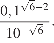  дробь: чис­ли­тель: 0,1 в сте­пе­ни левая круг­лая скоб­ка ко­рень из: на­ча­ло ар­гу­мен­та: 6 конец ар­гу­мен­та минус 2 пра­вая круг­лая скоб­ка , зна­ме­на­тель: 10 в сте­пе­ни левая круг­лая скоб­ка минус ко­рень из: на­ча­ло ар­гу­мен­та: 6 конец ар­гу­мен­та пра­вая круг­лая скоб­ка конец дроби . 