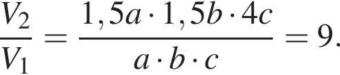  дробь: чис­ли­тель: V_2, зна­ме­на­тель: V_1 конец дроби = дробь: чис­ли­тель: 1,5a умно­жить на 1,5b умно­жить на 4c, зна­ме­на­тель: a умно­жить на b умно­жить на c конец дроби = 9. 