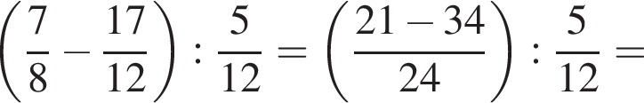 левая круглая скобка дробь: числитель: 7, знаменатель: 8 конец дроби минус дробь: числитель: 17, знаменатель: 12 конец дроби правая круглая скобка : дробь: числитель: 5, знаменатель: конец дроби 12 = левая круглая скобка дробь: числитель: 21 минус 34, знаменатель: 24 конец дроби правая круглая скобка : дробь: числитель: 5, знаменатель: конец дроби 12 =