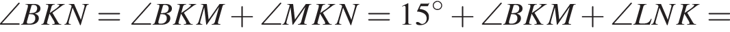  \angle BKN = \angle BKM плюс \angle MKN = 15 гра­ду­сов плюс \angle BKM плюс \angle LNK =