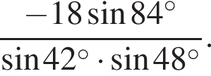  дробь: чис­ли­тель: минус 18 синус 84 в сте­пе­ни левая круг­лая скоб­ка \circ пра­вая круг­лая скоб­ка , зна­ме­на­тель: синус 42 в сте­пе­ни левая круг­лая скоб­ка \circ пра­вая круг­лая скоб­ка умно­жить на синус 48 в сте­пе­ни левая круг­лая скоб­ка \circ пра­вая круг­лая скоб­ка конец дроби . 