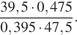  дробь: чис­ли­тель: 39,5 умно­жить на 0,475, зна­ме­на­тель: 0,395 умно­жить на 47,5 конец дроби . 