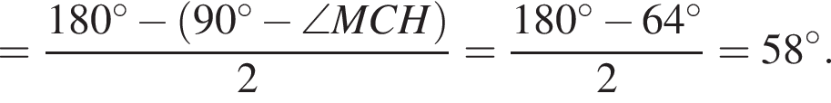 = дробь: чис­ли­тель: 180 гра­ду­сов минус левая круг­лая скоб­ка 90 гра­ду­сов минус \angle MCH пра­вая круг­лая скоб­ка , зна­ме­на­тель: 2 конец дроби = дробь: чис­ли­тель: 180 гра­ду­сов минус 64 гра­ду­сов , зна­ме­на­тель: 2 конец дроби =58 гра­ду­сов . 