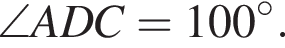  \angle ADC=100 в сте­пе­ни circ.