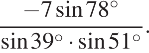  дробь: чис­ли­тель: минус 7 синус 78 в сте­пе­ни левая круг­лая скоб­ка \circ пра­вая круг­лая скоб­ка , зна­ме­на­тель: синус 39 в сте­пе­ни левая круг­лая скоб­ка \circ пра­вая круг­лая скоб­ка умно­жить на синус 51 в сте­пе­ни левая круг­лая скоб­ка \circ пра­вая круг­лая скоб­ка конец дроби . 