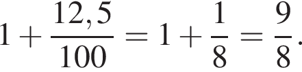 1 плюс дробь: чис­ли­тель: 12,5, зна­ме­на­тель: 100 конец дроби =1 плюс дробь: чис­ли­тель: 1, зна­ме­на­тель: 8 конец дроби = дробь: чис­ли­тель: 9, зна­ме­на­тель: 8 конец дроби . 