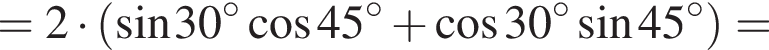 = 2 умно­жить на левая круг­лая скоб­ка синус 30 гра­ду­сов ко­си­нус 45 гра­ду­сов плюс ко­си­нус 30 гра­ду­сов синус 45 гра­ду­сов пра­вая круг­лая скоб­ка =